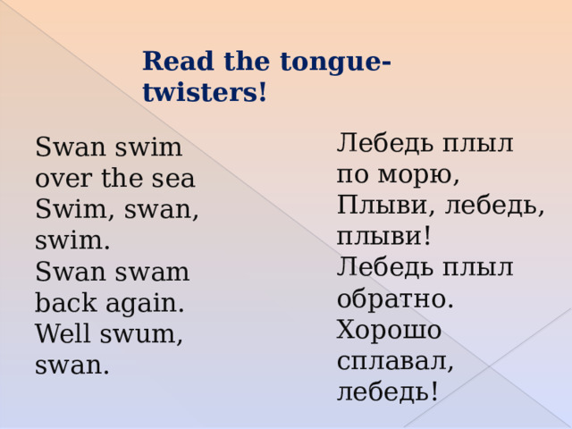 Read the tongue-twisters! Лебедь плыл по морю, Плыви, лебедь, плыви! Лебедь плыл обратно. Хорошо сплавал, лебедь! Swan swim over the sea Swim, swan, swim.   Swan swam back again. Well swum, swan.   