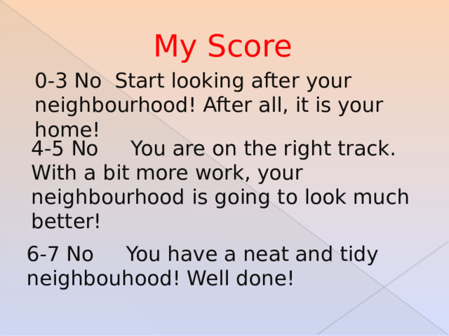 My Score 0-3 No Start looking after your neighbourhood! After all, it is your home! 4-5 No You are on the right track. With a bit more work, your neighbourhood is going to look much better! 6-7 No You have a neat and tidy neighbouhood! Well done! 