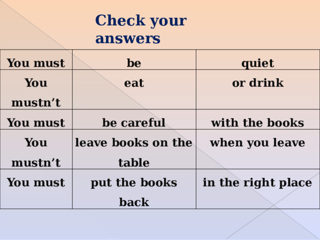 Check your answers You must be You mustn’t quiet eat You must be careful or drink You mustn’t with the books leave books on the table You must put the books back when you leave in the right place 
