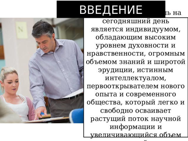 ВВЕДЕНИЕ Современный учитель на сегодняшний день является индивидуумом, обладающим высоким уровнем духовности и нравственности, огромным объемом знаний и широтой эрудиции, истинным интеллектуалом, первооткрывателем нового опыта и современного общества, который легко и свободно осваивает растущий поток научной информации и увеличивающийся объем знаний. 