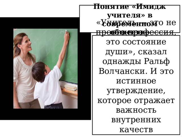 Понятие «Имидж учителя» в современном обществе «Учитель — это не просто профессия, это состояние души», сказал однажды Ральф Волчански. И это истинное утверждение, которое отражает важность внутренних качеств современного учителя. 