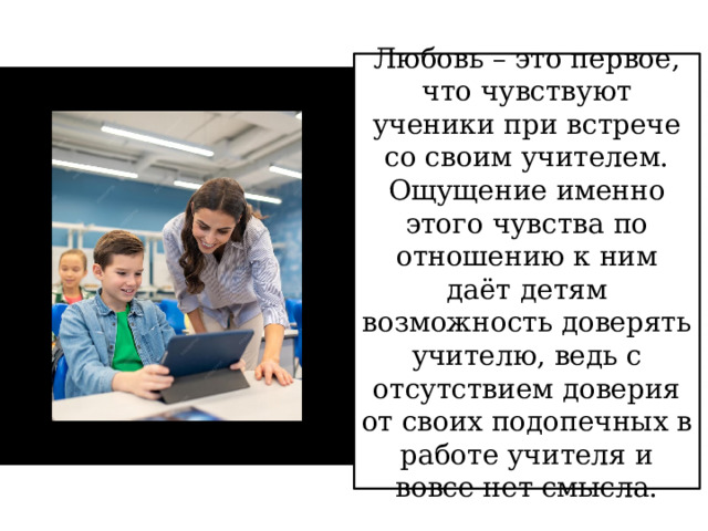 Любовь – это первое, что чувствуют ученики при встрече со своим учителем. Ощущение именно этого чувства по отношению к ним даёт детям возможность доверять учителю, ведь с отсутствием доверия от своих подопечных в работе учителя и вовсе нет смысла. 