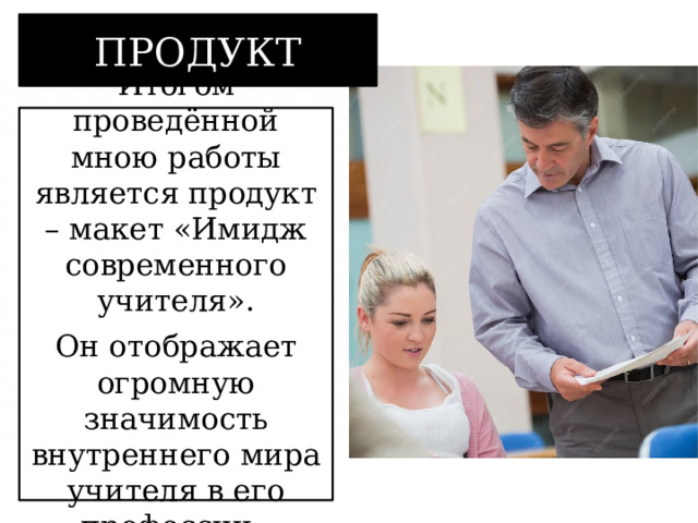 ПРОДУКТ Итогом проведённой мною работы является продукт – макет «Имидж современного учителя». Он отображает огромную значимость внутреннего мира учителя в его профессии.  