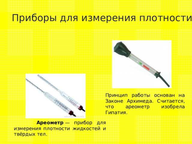 Приборы для измерения плотности Принцип работы основан на Законе Архимеда. Считается, что ареометр изобрела Гипатия.  Ареометр  — прибор для измерения плотности жидкостей и твёрдых тел. 