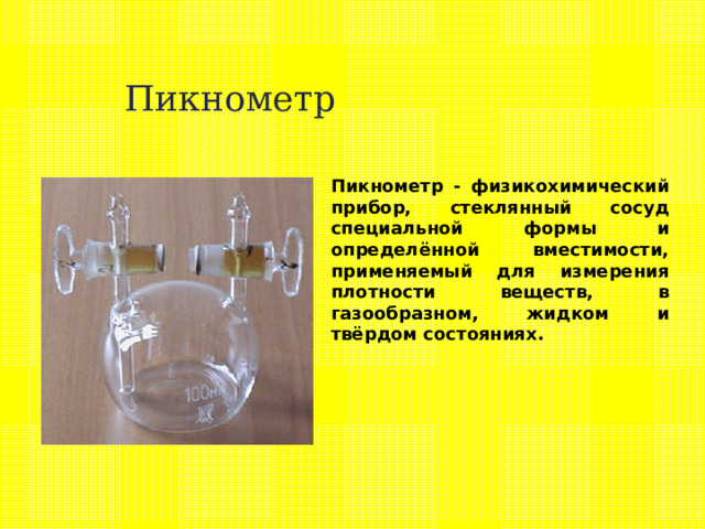 Пикнометр Пикнометр - физикохимический прибор, стеклянный сосуд специальной формы и определённой вместимости, применяемый для измерения плотности веществ, в газообразном, жидком и твёрдом состояниях. 