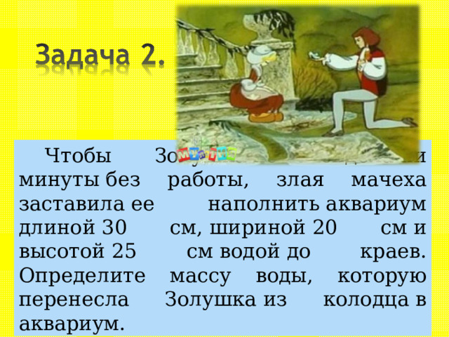 Чтобы Золушка не сидела ни минуты без работы, злая мачеха заставила ее наполнить аквариум длиной 30 см, шириной 20 см и высотой 25 см водой до краев. Определите массу воды, которую перенесла Золушка из колодца в аквариум. 