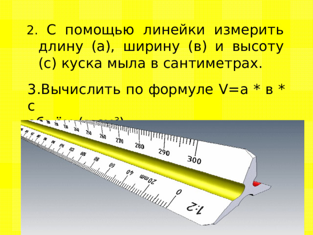 2. С помощью линейки измерить длину (а), ширину (в) и высоту (с) куска мыла в сантиметрах. 3.Вычислить по формуле V=a  * в * с объём (в см 3 ). 