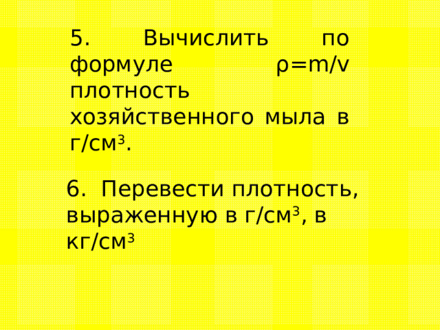 5. Вычислить по формуле ρ = m / v  плотность хозяйственного мыла  в г/см 3 .   6. Перевести плотность,  выраженную в г/см 3 , в кг/см 3 