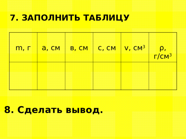 7. ЗАПОЛНИТЬ ТАБЛИЦУ m, г а, см в, см с, см v, см 3 ρ , г/см 3 8. Сделать вывод. 