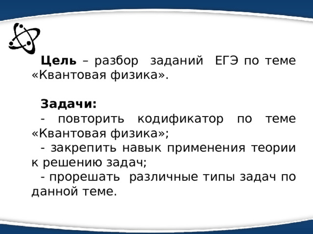 Цель – разбор заданий ЕГЭ по теме «Квантовая физика». Задачи: - повторить кодификатор по теме «Квантовая физика»; - закрепить навык применения теории к решению задач; - прорешать различные типы задач по данной теме. 