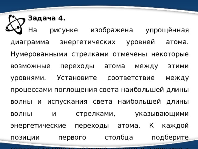 Задача 4. На рисунке изображена упрощённая диаграмма энергетических уровней атома. Нумерованными стрелками отмечены некоторые возможные переходы атома между этими уровнями. Установите соответствие между процессами поглощения света наибольшей длины волны и испускания света наибольшей длины волны и стрелками, указывающими энергетические переходы атома. К каждой позиции первого столбца подберите соответствующую позицию второго и запишите в таблицу выбранные цифры под соответствующими буквами. 