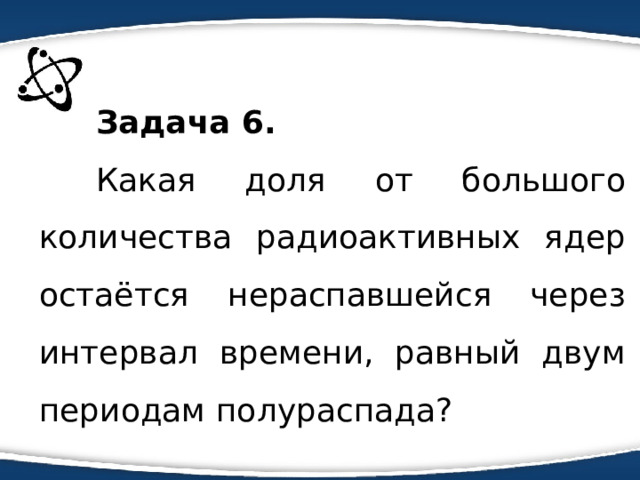 Задача 6. Какая доля от большого количества радиоактивных ядер остаётся нераспавшейся через интервал времени, равный двум периодам полураспада? 