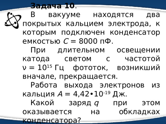 Задача 10 . В вакууме находятся два покрытых кальцием электрода, к которым подключен конденсатор емкостью С  = 8000 пФ. При длительном освещении катода светом c частотой ν  = 10 15  Гц фототок, возникший вначале, прекращается. Работа выхода электронов из кальция А  = 4,42•10 -19  Дж. Какой заряд  q при этом оказывается на обкладках конденсатора? 