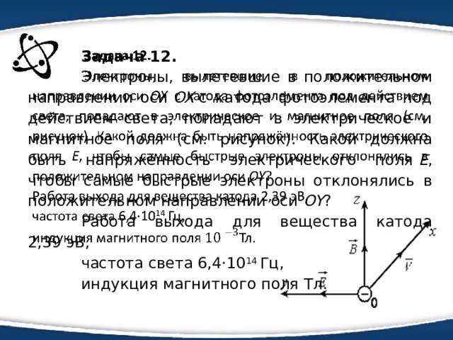 Задача 12.   Электроны, вылетевшие в положительном направлении оси  OX  с катода фотоэлемента под действием света, попадают в электрическое и магнитное поля (см. рисунок). Какой должна быть напряжённость электрического поля  Е , чтобы самые быстрые электроны отклонялись в положительном направлении оси  OY ? Работа выхода для вещества катода 2,39 эВ, частота света 6,4·10 14  Гц, индукция магнитного поля Тл. 