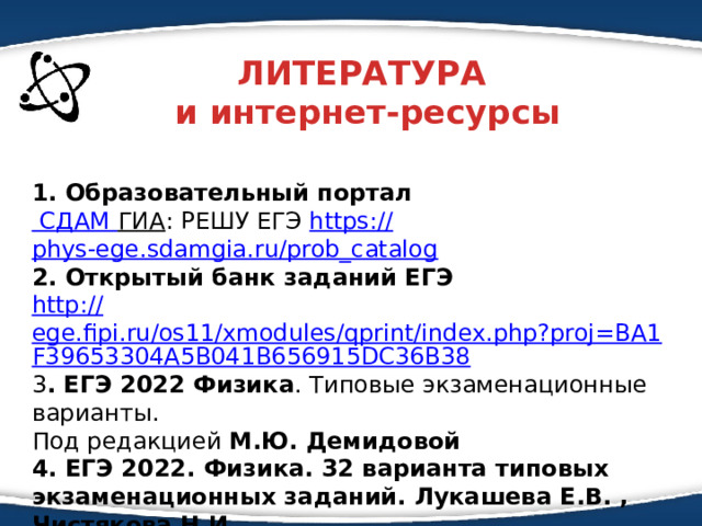 ЛИТЕРАТУРА  и интернет-ресурсы  1. Образовательный портал СДАМ ГИА : РЕШУ ЕГЭ https :// phys-ege.sdamgia.ru/prob_catalog 2. Открытый банк заданий ЕГЭ http :// ege.fipi.ru/os11/xmodules/qprint/index.php?proj=BA1F39653304A5B041B656915DC36B38 3 . ЕГЭ 2022 Физика . Типовые экзаменационные варианты. Под редакцией М.Ю. Демидовой 4. ЕГЭ 2022. Физика. 32 варианта типовых экзаменационных заданий. Лукашева Е.В. , Чистякова Н.И. 