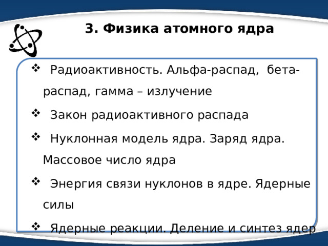 3. Физика атомного ядра  Радиоактивность. Альфа-распад, бета-распад, гамма – излучение  Закон радиоактивного распада  Нуклонная модель ядра. Заряд ядра. Массовое число ядра  Энергия связи нуклонов в ядре. Ядерные силы  Ядерные реакции. Деление и синтез ядер 