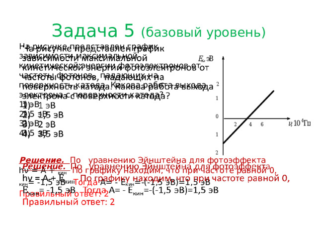 Задача 5 (базовый уровень)   На рисунке представлен график зависимости максимальной кинетической энергии фотоэлектронов от частоты фотонов, падающих на поверхность катода. Какова работа выхода электрона с поверхности катода? 1 эВ 1,5 эВ 2 эВ 3,5 эВ   Решение. По ‌ уравнению Эйнштейна для фотоэффекта hν = A + кин По графику находим, что при частоте равной 0, кин = -1,5 эВ Тогда А= - Е кин =-(-1,5 эВ)=1,5 эВ Правильный ответ: 2   