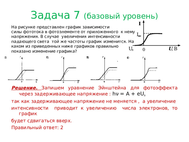 Задача 7 (базовый уровень) На рисунке представлен график зависимости силы фототока в фотоэлементе от приложенного к нему напряжения. В случае увеличения интенсивности падающего света той же частоты график изменится. На каком из приведенных ниже графиков правильно показано изменение графика?  Решение. Запишем уравнение Эйнштейна для фотоэффекта через задерживающее напряжение : hν = A + eU з  так как задерживающее напряжение не меняется , а увеличение интенсивности приводит к увеличению числа электронов, то график будет сдвигаться вверх. Правильный ответ: 2 