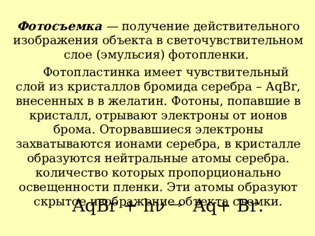 Фотосъемка  —  получение действительного изображения объекта в светочувствительном слое (эмульсия) фотопленки.  Фотопластинка имеет чувствительный слой из кристаллов бромида серебра – АqBr, внесенных в в желатин. Фотоны, попавшие в кристалл, отрывают электроны от ионов брома. Оторвавшиеся электроны захватываются ионами серебра, в кристалле образуются нейтральные атомы серебра. количество которых пропорционально освещенности пленки. Эти атомы образуют скрытое изображение объекта съемки. А qBr + h ν   Aq+ Br. 