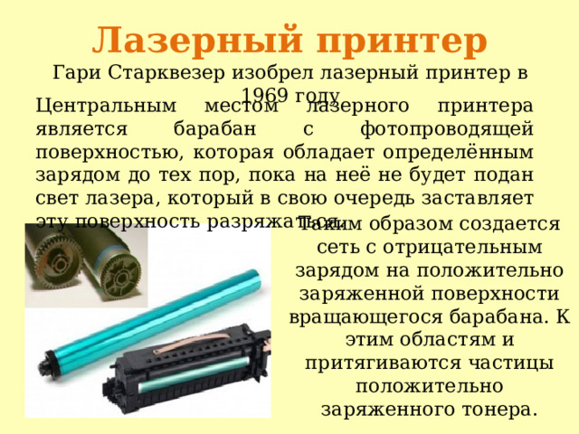 Лазерный принтер  Гари Старквезер изобрел лазерный принтер в 1969 году    Центральным местом лазерного принтера является барабан с фотопроводящей поверхностью, которая обладает определённым зарядом до тех пор, пока на неё не будет подан свет лазера, который в свою очередь заставляет эту поверхность разряжаться.   Таким образом создается сеть с отрицательным зарядом на положительно заряженной поверхности вращающегося барабана. К этим областям и притягиваются частицы положительно заряженного тонера. 
