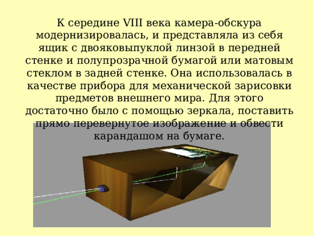 К середине VIII века камера-обскура модернизировалась, и представляла из себя ящик с двояковыпуклой линзой в передней стенке и полупрозрачной бумагой или матовым стеклом в задней стенке. Она использовалась в качестве прибора для механической зарисовки предметов внешнего мира. Для этого достаточно было с помощью зеркала, поставить прямо перевернутое изображение и обвести карандашом на бумаге. 