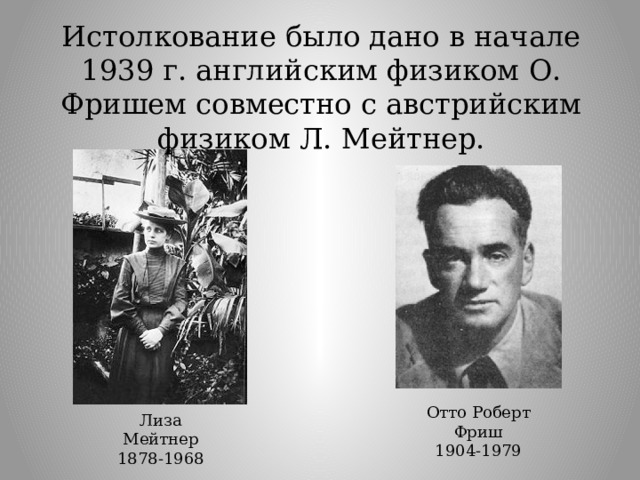 Истолкование было дано в начале 1939 г. английским физиком О. Фришем совместно с австрийским физиком Л. Мейтнер. Отто Роберт Фриш 1904-1979 Лиза Мейтнер 1878-1968 