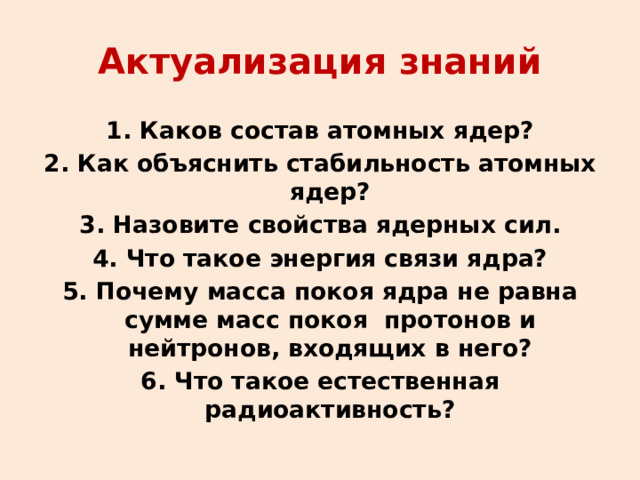 Актуализация знаний 1. Каков состав атомных ядер? 2. Как объяснить стабильность атомных ядер? 3. Назовите свойства ядерных сил. 4. Что такое энергия связи ядра? 5. Почему масса покоя ядра не равна сумме масс покоя протонов и нейтронов, входящих в него? 6. Что такое естественная радиоактивность? 