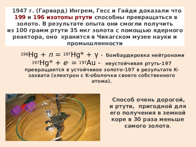 1947 г. (Гарвард) Ингрем, Гесс и Гайди доказали что   199  и  196 изотопы ртути  способны превращаться в золото. В результате опыта они смогли получить из  100  грамм ртути 35  мкг золота с помощью ядерного реактора, оно хранится в Чикагском музее науки и промышленности  196 Hg +  n  =  197 Hg* + γ - бомбардировка нейтронами  197 Hg* +  e -  =  197 Au - неустойчивая ртуть-197 превращается в устойчивое золото-197 в результате K-захвата (электрон с K-оболочки своего собственного атома).   Способ очень дорогой, и ртути, пригодной для его получения в земной коре в 30 раза меньше самого золота . 