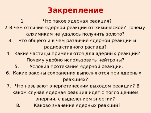 Закрепление  Что такое ядерная реакция?  В чем отличие ядерной реакции от химической? Почему алхимикам не удалось получить золото?  Что общего и в чем различие ядерной реакции и радиоактивного распада?  Какие частицы применяются для ядерных реакций? Почему удобно использовать нейтроны? Условия протекания ядерной реакции.  Какие законы сохранения выполняются при ядерных реакциях?  Что называют энергетическим выходом реакции? В каком случае ядерная реакция идет с поглощением энергии, с выделением энергии?  Каково значение ядерных реакций? 