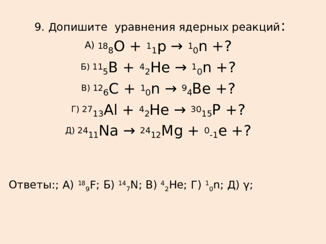  9. Допишите уравнения ядерных реакций : А) 18 8 О +  1 1 p →  1 0 n +? Б) 11 5 B +  4 2 He →  1 0 n +? В) 12 6 C +  1 0 n →  9 4 Be +? Г) 27 13 Al +  4 2 He →  30 15 Р +? Д) 24 11 Na →  24 12 Mg +  0 -1 е +? Ответы:; А)  18 9 F; Б)  14 7 N; В)  4 2 He; Г)  1 0 n; Д) γ; 