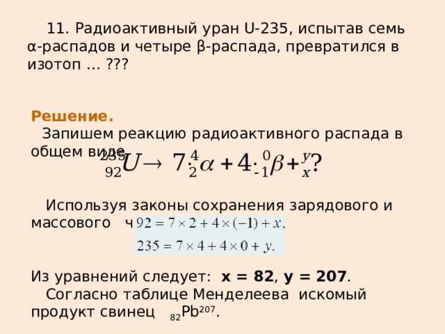  11. Радиоактивный уран U-235, испытав семь α-распадов и четыре β-распада , превратился в изотоп … ??? Решение.    Запишем реакцию радиоактивного распада в общем виде     Используя законы сохранения зарядового и массового числа: Из уравнений следует:   x = 82 ,  y = 207 .   Согласно таблице Менделеева искомый продукт свинец  82 Pb 207 . 