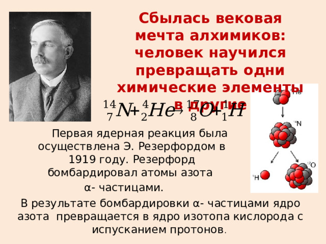 Сбылась вековая мечта алхимиков: человек научился превращать одни химические элементы в другие  Первая ядерная реакция была осуществлена Э. Резерфордом в 1919 году. Резерфорд бомбардировал атомы азота  α- частицами. В результате бомбардировки α- частицами ядро азота превращается в ядро изотопа кислорода с испусканием протонов .  