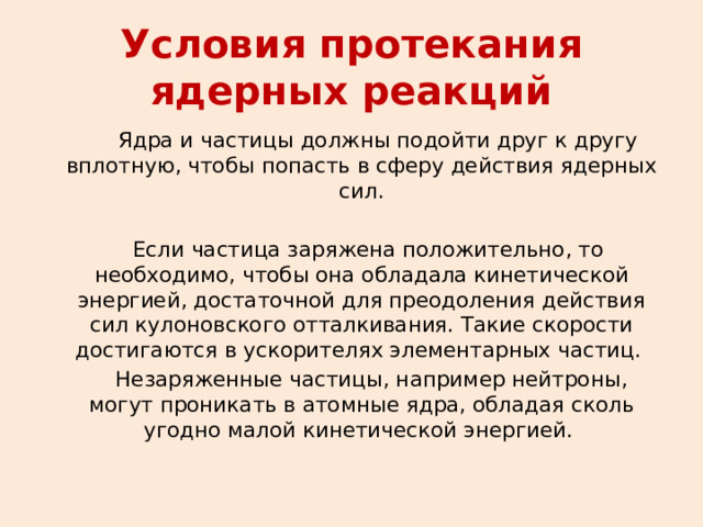 Условия протекания ядерных реакций  Ядра и частицы должны подойти друг к другу вплотную, чтобы попасть в сферу действия ядерных сил.  Если частица заряжена положительно, то необходимо, чтобы она обладала кинетической энергией, достаточной для преодоления действия сил кулоновского отталкивания. Такие скорости достигаются в ускорителях элементарных частиц.   Незаряженные частицы, например нейтроны, могут проникать в атомные ядра, обладая сколь угодно малой кинетической энергией.   