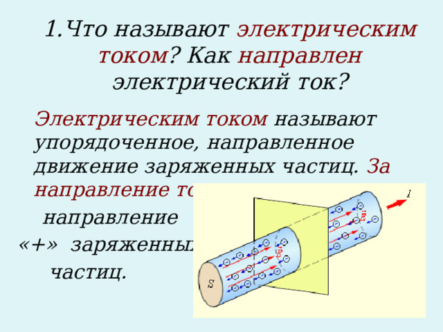 1.Что называют электрическим током ? Как направлен электрический ток?  Электрическим током называют упорядоченное, направленное движение заряженных частиц. За направление тока принимают  направление «+» заряженных  частиц.  