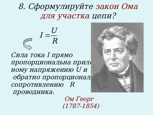 8. Сформулируйте закон Ома для участка цепи?      Сила тока I прямо пропорциональна приложен- ному напряжению U и  обратно пропорциональна сопротивлению R  проводника.            Ом Георг        (1787-1854)  