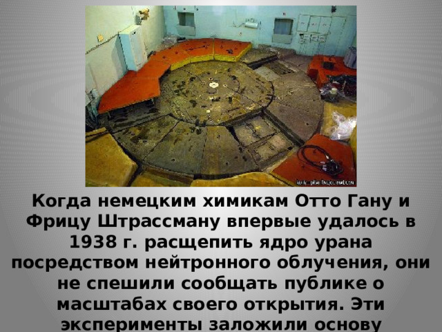 Когда немецким химикам Отто Гану и Фрицу Штрассману впервые удалось в 1938 г. расщепить ядро урана посредством нейтронного облучения, они не спешили сообщать публике о масштабах своего открытия. Эти эксперименты заложили основу использования атомной энергии - как в мирных, так и в военных целях. 