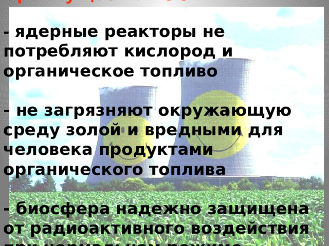   Преимущества АЭС:   - ядерные реакторы не потребляют кислород и органическое топливо  - не загрязняют окружающую среду золой и вредными для человека продуктами органического топлива  - биосфера надежно защищена от радиоактивного воздействия при нормальном режиме эксплуатации АЭС.    