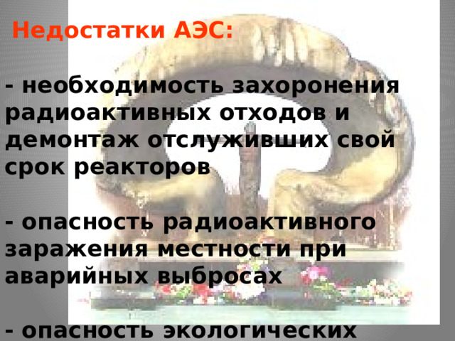 Недостатки АЭС:   - необходимость захоронения радиоактивных отходов и демонтаж отслуживших свой срок реакторов  - опасность радиоактивного заражения местности при аварийных выбросах  - опасность экологических катастроф (1986 г. - Чернобыльская АЭС).    