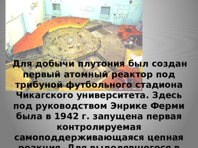   Для добычи плутония был создан первый атомный реактор под трибуной футбольного стадиона Чикагского университета. Здесь под руководством Энрике Ферми была в 1942 г. запущена первая контролируемая самоподдерживающаяся цепная реакция. Для выделявшегося в результате тепла тогда еще не нашли полезного применения. 