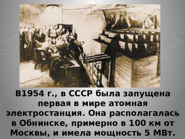 В1954 г., в СССР была запущена первая в мире атомная электростанция. Она располагалась в Обнинске, примерно в 100 км от Москвы, и имела мощность 5 МВт. 