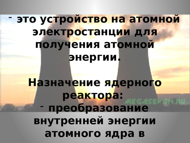  это устройство на атомной электростанции для получения атомной энергии.   Назначение ядерного реактора:   преобразование внутренней энергии атомного ядра в электрическую энергию. 