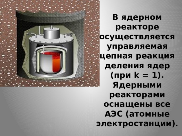 В ядерном реакторе осуществляется управляемая цепная реакция деления ядер (при k = 1).  Ядерными реакторами оснащены все АЭС (атомные электростанции).   