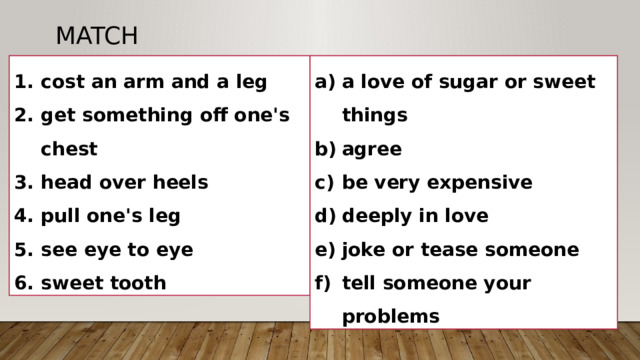 Match cost an arm and a leg get something off one's chest head over heels pull one's leg see eye to eye sweet tooth a love of sugar or sweet things agree be very expensive deeply in love joke or tease someone tell someone your problems 