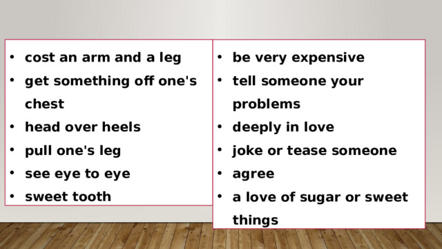 cost an arm and a leg get something off one's chest head over heels pull one's leg see eye to eye sweet tooth be very expensive tell someone your problems deeply in love joke or tease someone agree a love of sugar or sweet things 