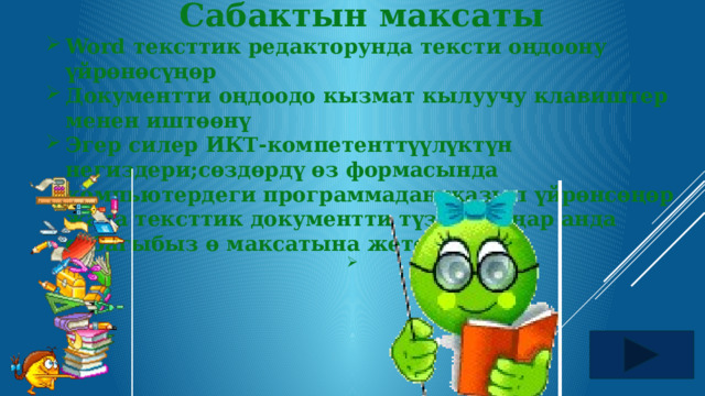 Cабактын максаты Word тексттик редакторунда тексти оңдоону үйрөнөсүңөр Документти оңдоодо кызмат кылуучу клавиштер менен иштөөнү Эгер силер ИКТ-компетенттүүлүктүн негиздери;сөздөрдү өз формасында компьютердеги программадан жазып үйрөнсөңөр жана тексттик документти түзө алсаңар анда сабагыбыз ө максатына жетет.   