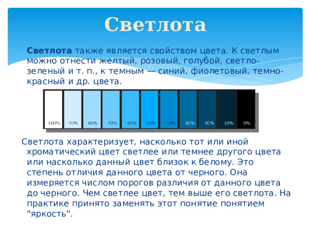 Светлота Светлота также является свойством цвета. К светлым можно отнести желтый, розовый, голубой, светло-зеленый и т. п., к темным — синий, фиолетовый, темно-красный и др. цвета.  Светлота характеризует, насколько тот или иной хроматический цвет светлее или темнее другого цвета или насколько данный цвет близок к белому. Это степень отличия данного цвета от черного. Она измеряется числом порогов различия от данного цвета до черного. Чем светлее цвет, тем выше его светлота. На практике принято заменять этот понятие понятием 