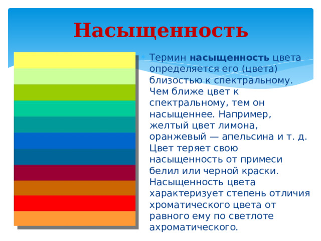 Насыщенность Термин насыщенность цвета определяется его (цвета) близостью к спектральному. Чем ближе цвет к спектральному, тем он насыщеннее. Например, желтый цвет лимона, оранжевый — апельсина и т. д. Цвет теряет свою насыщенность от примеси белил или черной краски.  Насыщенность цвета характеризует степень отличия хроматического цвета от равного ему по светлоте ахроматического. 