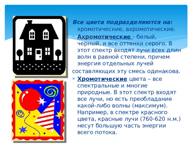 Все цвета подразделяются на: хромотические, ахромотические. Ахромотические - белый, черный, и все оттенки серого. В этот спектр входят лучи всех длин волн в равной степени, причем энергия отдельных лучей составляющих эту смесь одинакова. Хромотические цвета – все спектральные и многие природные. В этот спектр входят все лучи, но есть преобладание какой-либо волны (максимум). Например, в спектре красного цвета, красные лучи (760-620 н.м.) несут большую часть энергии всего потока. 