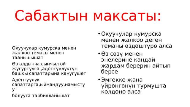 Сабактын максаты: Окуучулар кумурска менен жалкоо деген теманы өздөштүрө алса Өз сөзү менен энелерине кандай жардам берерин айтып берсе Эмгекке жана үйрөнгөнүн турмушта колдоно алса Окуучулар кумурска менен жалкоо темасы менен таанышышат Өз алдынча сынчыл ой жүгүртүүгө ,адептүүлүктүн башкы сапаттарына көнүгүшөт Адептүүлүк сапаттарга,ыймандуу,намыстуу болууга тарбияланышат 