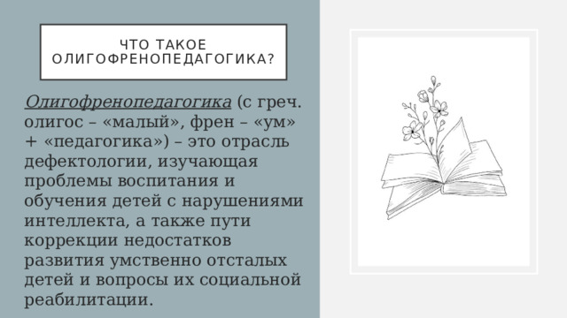 Что такое олигофренопедагогика? Олигофренопедагогика   (с греч. олигос – «малый», френ – «ум» + «педагогика») – это отрасль дефектологии, изучающая проблемы воспитания и обучения детей с на­рушениями интеллекта, а также пути коррекции недостатков развития умственно отсталых детей и вопросы их социальной реабилитации. 